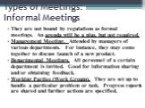 Types of Meetings: Informal Meetings. They are not bound by regulations as formal meetings. An agenda will be a plus, but not required. Management Meeting. Attended by managers of various departments. For instance, they may come together to discuss launch of a new product. Departmental Meetings. All