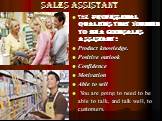 Sales assistant. the Professional Qualities that you Need to be a good Sales Assistant : Product knowledge. Positive outlook Confidence Motivation Able to sell You are going to need to be able to talk, and talk well, to customers.