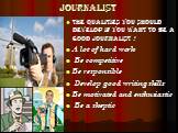 journalist. the qualities you should develop if you want to be a good journalist : A lot of hard work Be competitive Be responsible Develop good writing skills Be motivated and enthusiastic Be a skeptic