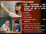 teacher. the qualities you should develop if you want to be a good teacher : Passion Creativity Knowledge Communication with students If you don’t love your subject, how can you expect sth. from your students? Without this, it is impossible to become a great teacher.