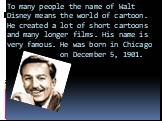 To many people the name of Walt Disney means the world of cartoon. He created a lot of short cartoons and many longer films. His name is very famous. He was born in Chicago on December 5, 1901.