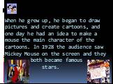 When he grew up, he began to draw pictures and create cartoons, and one day he had an idea to make a mouse the main character of the cartoons. In 1928 the audience saw Mickey Mouse on the screen and they both became famous stars.