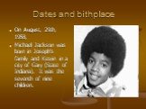 Dates and bithplace. On August, 29th, 1958, Michael Jackson was born in Joseph's family and Ketrin in a city of Gary (State of Indiana). It was the seventh of nine children.