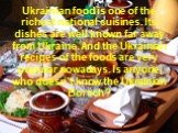 Ukrainian food is one of the richest national cuisines. Its dishes are well known far away from Ukraine. And the Ukrainian recipes of the foods are very popular nowadays. Is anyone, who doesn’t know the Ukrainian Borsch?