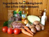 Ingredients for cooking borsh (for a five-litre saucepan). 2 beetroots 1 carrot 1 onion 4 potatoes 1/2 bulbs cabbage 4 tomatoes or 3 tablespoons piquant / pungent tomato sauce or 1 litre tomato juice 1 tablespoon butter 1 tablespoon sugar 1 teaspoon vinegar (3 %) 3 cloves garlic 3 pieces lard (or po