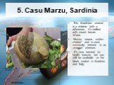 5. Casu Marzu, Sardinia. This Sardinian cheese is a cheese with a difference; it's riddled with insect larvae. «Casu Marzu» means «rotten cheese* and is most commonly referred to as «maggot cheese». It's now banned for health reasons but can still be available on the black market in Sardinia and Ita