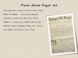 Facts About Sugar Act. The goal of the act was to raise revenue to help defray the military costs of protecting the American colonies at a time when Great Britain's economy was saddled with the huge national debt accumulated during the French and Indian War (Seven Years War).