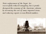 Strict enforcement of the Sugar Act successfully reduced smuggling, but it greatly disrupted the economy of the American colonies by increasing the cost of many imported items, and reducing exports to non-British markets.