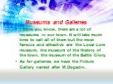Museums and Galleries. I think you know, there are a lot of museums in our town. It will take much time to call all of them but the most famous and attractive are: the Local Lore museum, the museum of the History of the town, the museum of the Battle Glory. As for galleries, we have the Picture Gall