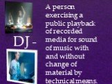 DJ -. A person exercising a public playback of recorded media for sound of music with and without change of material by technical means.