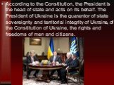 According to the Constitution, the President is the head of state and acts on its behalf. The President of Ukraine is the guarantor of state sovereignty and territorial integrity of Ukraine, of the Constitution of Ukraine, the rights and freedoms of men and citizens.