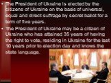 The President of Ukraine is elected by the citizens of Ukraine on the basis of universal, equal and direct suffrage by secret ballot for a term of five years. The President of Ukraine may be a citizen of Ukraine who has attained 35 years of having the right to vote, residing in Ukraine for the last 
