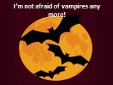 I’m not afraid of vampires any more!