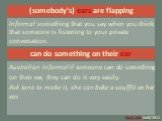 (somebody’s) ears are flapping. Informal something that you say when you think that someone is listening to your private conversation.