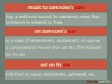 music to someone’s ears. Fig. a welcome sound to someone; news that someone is pleased to hear. on someone’s ear. in a state of amazement, excitement, or uproar a controversial movie that set the film industry on its ear. set on its ear. Informal to cause excitement, upheaval, etc.