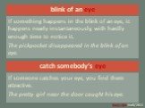 blink of an eye. If something happens in the blink of an eye, it happens nearly instantaneously, with hardly enough time to notice it. The pickpocket disappeared in the blink of an eye. catch somebody’s eye. If someone catches your eye, you find them attractive. The pretty girl near the door caught 