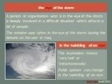 the eye of the storm. A person or organization who is in the eye of the storm is deeply involved in a difficult situation which affects a lot of people. The minister was often in the eye of the storm during the debate on the war in Iraq. in the twinkling of an eye. This expression means ‘very fast’ 