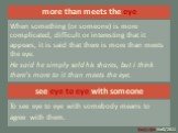 more than meets the eye. When something (or someone) is more complicated, difficult or interesting that it appears, it is said that there is more than meets the eye. He said he simply sold his shares, but I think there’s more to it than meets the eye. see eye to eye with someone. To see eye to eye w