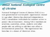 About National Ecological Centre of Ukraine. National Ecological Centre of Ukraine (NECU) is a non-governmental not-for-profit organization created in 1991 when Ukraine has obtained independence. NECU consolidates individuals for common action to protect the environment. Among NECU members are scien