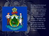 The flag of the state of Maine features the state coat of arms on a blue field. In the center of the shield, a moose rests under a tall pine tree. A farmer and seaman represent the traditional reliance on agriculture and the sea by the state. The North Star represents the state motto: Dirigo ("