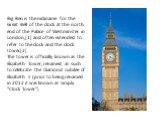 Big Ben is the nickname for the Great Bell of the clock at the north end of the Palace of Westminster in London,[1] and often extended to refer to the clock and the clock tower.[2] The tower is officially known as the Elizabeth Tower, renamed as such to celebrate the Diamond Jubilee of Elizabeth II 