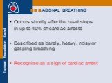 AGONAL BREATHING. Occurs shortly after the heart stops in up to 40% of cardiac arrests Described as barely, heavy, noisy or gasping breathing Recognise as a sign of cardiac arrest