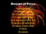 Recipe of Pizza. Ingredients: 1) 200 g of milk 2) 1 spoon of yeast 3) 1 spoon of sugar 4) 6 spoons of oil 0,5 5) spoon of table salt 6) meat, onion, fish 7) flour 8) souse