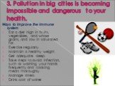 3. Pollution in big cities is becoming impossible and dangerous to your health. Ways to improve the immune system Eat a diet high in fruits, vegetables, and whole grains, and low in saturated fat. Exercise regularly. Maintain a healthy weight. Get adequate sleep. Take steps to avoid infection, such 