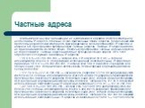 Частные адреса. Компьютерам внутри организации, не нуждающимся в прямом доступе к Интернету, необходимы IР-адреса, отличные от уже присвоенных общих адресов, Для решения этой проблемы разработчики Интернета зарезервировали часть пространства IP-адресов и назвали это пространство пространством частны