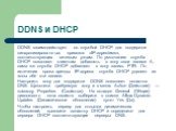 DDNS и DHCP. DDNS взаимодействует со службой DHCP для поддержки синхронизированных привязок «IP-адрес/имя», соответствующих сетевым узлам. По умолчанию служба DHCP позволяет клиентам добавлять в зону свои записи А, сама же служба DHCP добавляет в зону запись PTR. По истечении срока аренды IP-адреса 