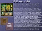 1982 год - 386. Обладая полностью 32-битной архитектурой, 386-й процессор адресовал до 4 Гб (232 байт) физической оперативной памяти и до 64 Тб виртуальной. Он состоял из 275 000 транзисторов Толщина транзисторных элементов, как и у 286-го, составляла 1.5 мкм (в дальнейшем - 1 мкм), а число ножек ув