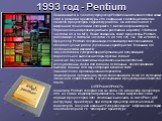 1993 год - Pentium. Появившийся в 1993 году процессор Pentium ознаменовал собой новый этап в развитии архитектуры x86, связанный с адаптацией многих свойств процессоров с архитектурой RISC. Он изготовлен по 0.8 микронной технологии и содержит 3.1 миллиона транзисторов. Первоначальная реализация была