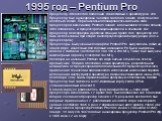 1995 год – Pentium Pro. Процессор Intel шестого поколения, совместимый с архитектурой, x86. Процессор был анонсирован 1 ноября 1995 года, однако, доступен стал несколько позже. Первоначально планировалось заменить этим процессором всю линейку Pentium, однако, в дальнейшем от этих планов Intel отказа