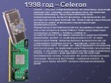 1998 год – Celeron. Celeron — большое семейство бюджетных x86-совместимых процессоров компании Intel. Семейство Celeron предназначалось для построения дешёвых компьютеров. Процессоры Celeron изначально позиционировались как low-end процессоры, и предназначались для расширения доли рынка компании Int