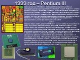 1999 год – Pentium III. Как и в случае с Pentium II, компания Intel выпустила несколько модификаций процессора Pentium III: Pentium III Xeon, Pentium III Celeron, Mobile Pentium III и обычный Pentium III для персональных компьютеров. Процессор Pentium III унаследовал большую часть архитектуры Pentiu