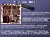 1976 год - 8086. Первый 16-битный процессор. Он содержал рекордное по тому времени количество транзисторов - 29 тысяч Именно от него ведет свое начало известная на сегодня архитектура x86. Размер его регистров по сравнению с 8080 был увеличен вдвое, что в свою очередь увеличило производительность в 
