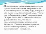 И он принялся умолять мать позволить ему лучше попытать счастья, отправившись в Копенгаген (это было в 1819 году), который в его глазах тогда был столицей мира. "Что ты там собираешься делать?" - спросила мать. "Я прославлю тебя" – ответил мальчик, и рассказал ей о том, что знал 