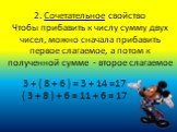 2. Сочетательное свойство Чтобы прибавить к числу сумму двух чисел, можно сначала прибавить первое слагаемое, а потом к полученной сумме - второе слагаемое. 3 + ( 8 + 6 ) = 3 + 14 =17 ( 3 + 8 ) + 6 = 11 + 6 = 17