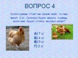 Если курица стоит на одной ноге, то она весит 2 кг. Сколько будет весить курица, если она будет стоять на двух ногах? А) 7 кг Б) 4 кг В) 9 кг Г) 2 кг. ВОПРОС 4