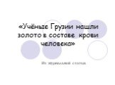 «Учёные Грузии нашли золото в составе крови человека». Из журнальной статьи.