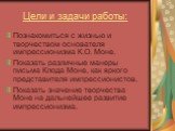 Цели и задачи работы: Познакомиться с жизнью и творчеством основателя импрессионизма К.О. Моне. Показать различные манеры письма Клода Моне, как яркого представителя импрессионистов. Показать значение творчества Моне на дальнейшее развитие импрессионизма.