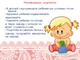 Рекомендации родителям. - В детский сад приводите ребенка при условии, что он здоров. - Здоровье ребенка поддерживайте, закаливайте. - Одевайте ребенка по погоде, в такую одежду, с которой он может справиться сам. - Подготовьте сменное белье и одежду, продумайте маркировку на одежде.