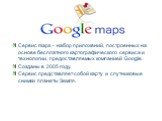 Сервис maps - набор приложений, построенных на основе бесплатного картографического сервиса и технологии, предоставляемых компанией Google. Созданы в 2005 году. Сервис представляет собой карту и спутниковые снимки планеты Земля.