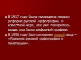 В 1917 году была проведена первая реформа русской орфографии. В известной мере, как уже говорилось выше, она была реформой графики. В 1956 году был составлен новый свод – «Правила русской орфографии и пунктуации».
