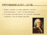 Карл линней (1707 – 1778). Создал лучшую по тому времени систему классификации ( хотя и искусственную). В основу классификации он положил внешнее сходство, а не истинное родство.