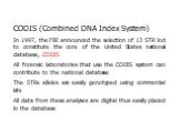 CODIS (Combined DNA Index System) In 1997, the FBI announced the selection of 13 STR loci to constitute the core of the United States national database, CODIS All forensic laboratories that use the CODIS system can contribute to the national database The STRs alleles are easily genotyped using comme