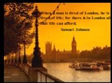 When a man is tired of London, he is tired of life; for there is in London all that life can afford. Samuel Johnson