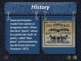 History. Jeans are trousers made from denim or dungaree cloth. Often the term "jeans" refers to a particular style of pants, called "blue jeans" and invented by Jacob Davis and Levi Strauss in 1873.