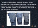 The story of jeans begins in the city of Genoa, in Italy, famous for its cotton corduroy. Jean fabric from Genoa (at that time) was in fact very similar to corduroy; Genoese sailors started to use it to cover and protect their goods on the docks from the weather.