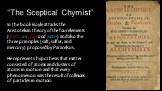 “The Sceptical Chymist”. In the book Boyle attacks the Aristotelian theory of the four elements (earth, air, fire, and water) and also the three principles (salt, sulfur, and mercury) proposed by Paracelsus. He represents hypothesis that matter consisted of atoms and clusters of atoms in motion and 